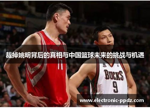 裁掉姚明背后的真相与中国篮球未来的挑战与机遇